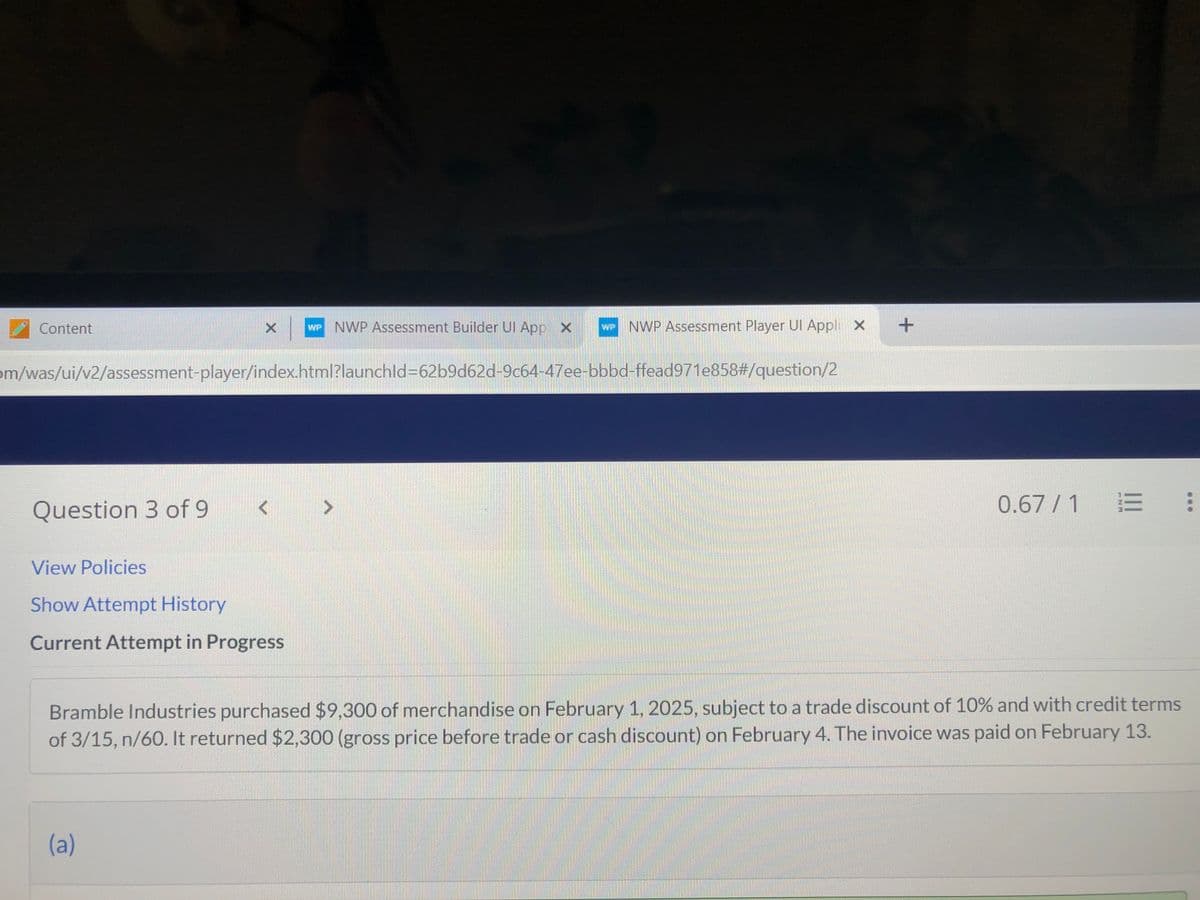 Content
Question 3 of 9
X WP NWP Assessment Builder Ul App X
om/was/ui/v2/assessment-player/index.html?launchld=62b9d62d-9c64-47ee-bbbd-ffead971e858#/question/2
View Policies
Show Attempt History
Current Attempt in Progress
- NWP Assessment Player Ul Appli x +
(a)
0.67/1
Bramble Industries purchased $9,300 of merchandise on February 1, 2025, subject to a trade discount of 10% and with credit terms
of 3/15, n/60. It returned $2,300 (gross price before trade or cash discount) on February 4. The invoice was paid on February 13.
: