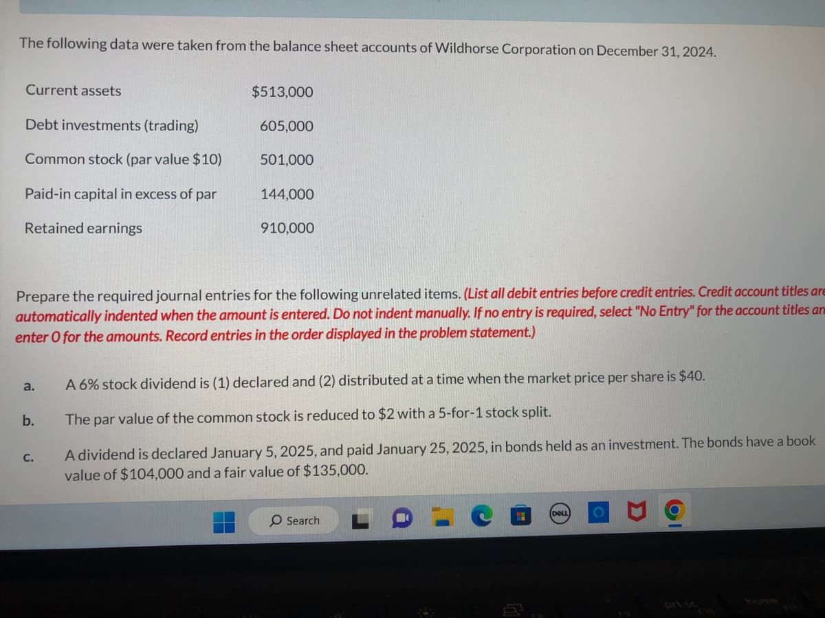 The following data were taken from the balance sheet accounts of Wildhorse Corporation on December 31, 2024.
Current assets
Debt investments (trading)
Common stock (par value $10)
Paid-in capital in excess of par
Retained earnings
a.
b.
$513,000
C.
605,000
501,000
Prepare the required journal entries for the following unrelated items. (List all debit entries before credit entries. Credit account titles are
automatically indented when the amount is entered. Do not indent manually. If no entry is required, select "No Entry" for the account titles an
enter O for the amounts. Record entries in the order displayed in the problem statement.)
144,000
910,000
A 6% stock dividend is (1) declared and (2) distributed at a time when the market price per share is $40.
The par value of the common stock is reduced to $2 with a 5-for-1 stock split.
A dividend is declared January 5, 2025, and paid January 25, 2025, in bonds held as an investment. The bonds have a book
value of $104,000 and a fair value of $135,000.
O Search
DELL