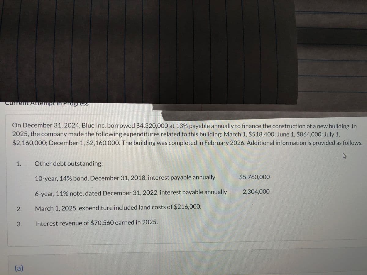 Current Attempt in Frogress
On December 31, 2024, Blue Inc. borrowed $4,320,000 at 13% payable annually to finance the construction of a new building. In
2025, the company made the following expenditures related to this building: March 1, $518,400; June 1, $864,000; July 1,
$2,160,000; December 1, $2,160,000. The building was completed in February 2026. Additional information is provided as follows.
4
1.
2.
3.
(a)
Other debt outstanding:
10-year, 14% bond, December 31, 2018, interest payable annually
6-year, 11% note, dated December 31, 2022, interest payable annually
March 1, 2025, expenditure included land costs of $216,000.
Interest revenue of $70,560 earned in 2025.
$5,760,000
2,304,000