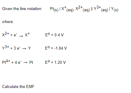 Given the line notation: Pts) IX* (ag), X2*
(aq) I| Y3+
(aq) | Y(s)
where:
x2+ + e - x+
E° = 0.4 V
Y3+ + 3 e → Y
E° = -1.84 V
P4+ + 4 e → Pt
E° = 1.20 V
Calculate the EMF.
