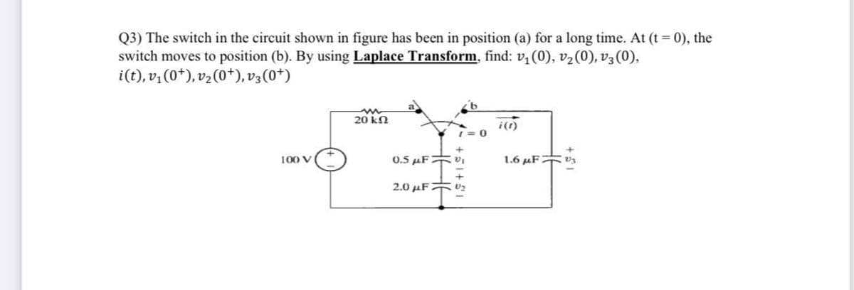 Q3) The switch in the circuit shown in figure has been in position (a) for a long time. At (t = 0), the
switch moves to position (b). By using Laplace Transform, find: v, (0), v2(0), v3 (0),
i(t), v, (0*), vz(0*), v3(0*)
20 kn
0.5 µFvI
1.6 µF
100 V
2.0 µFFU2
