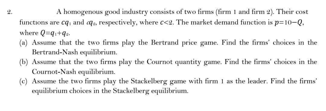 2.
A homogenous good industry consists of two firms (firm 1 and firm 2). Their cost
functions are cq and cq2, respectively, where c<2. The market demand function is p=10-Q,
where Q=q₁+q₂.
(a) Assume that the two firms play the Bertrand price game. Find the firms' choices in the
Bertrand-Nash equilibrium.
(b) Assume that the two firms play the Cournot quantity game. Find the firms' choices in the
Cournot-Nash equilibrium.
(c) Assume the two firms play the Stackelberg game with firm 1 as the leader. Find the firms'
equilibrium choices in the Stackelberg equilibrium.