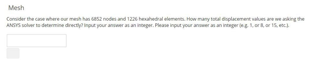 Mesh
Consider the case where our mesh has 6852 nodes and 1226 hexahedral elements. How many total displacement values are we asking the
ANSYS solver to determine directly? Input your answer as an integer. Please input your answer as an integer (e.g. 1, or 8, or 15, etc.).