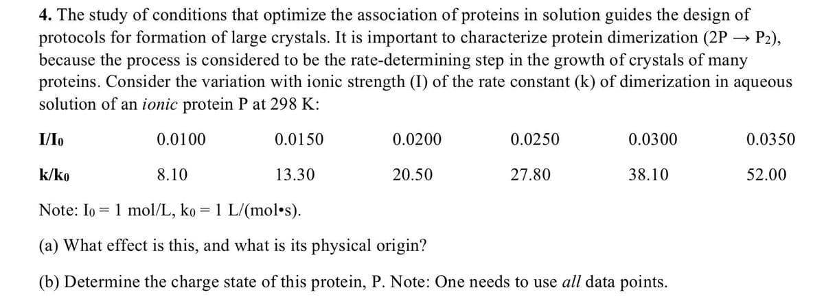 4. The study of conditions that optimize the association of proteins in solution guides the design of
protocols for formation of large crystals. It is important to characterize protein dimerization (2P –→ P2),
because the process is considered to be the rate-determining step in the growth of crystals of many
proteins. Consider the variation with ionic strength (I) of the rate constant (k) of dimerization in aqueous
solution of an ionic protein P at 298 K:
I/Io
0.0100
0.0150
0.0200
0.0250
0.0300
0.0350
k/ko
8.10
13.30
20.50
27.80
38.10
52.00
Note: Io = 1 mol/L, ko = 1 L/(mol•s).
(a) What effect is this, and what is its physical origin?
(b) Determine the charge state of this protein, P. Note: One needs to use all data points.
