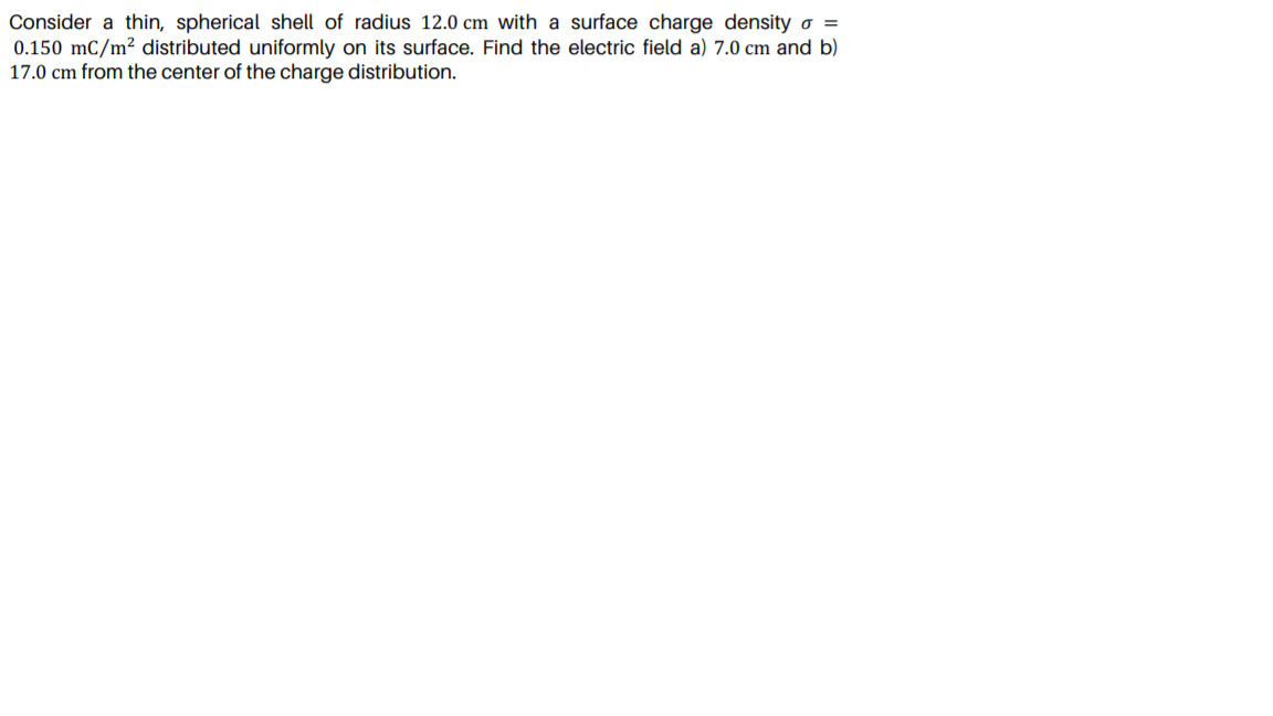 Consider a thin, spherical shell of radius 12.0 cm with a surface charge density o =
0.150 mC/m² distributed uniformly on its surface. Find the electric field a) 7.0 cm and b)
17.0 cm from the center of the charge distribution.
