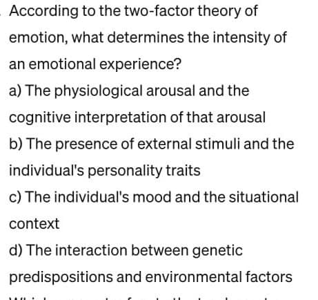 According to the two-factor theory of
emotion, what determines the intensity of
an emotional experience?
a) The physiological arousal and the
cognitive interpretation of that arousal
b) The presence of external stimuli and the
individual's personality traits
c) The individual's mood and the situational
context
d) The interaction between genetic
predispositions and environmental factors