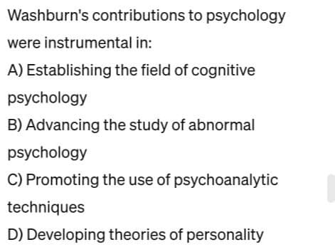 Washburn's contributions to psychology
were instrumental in:
A) Establishing the field of cognitive
psychology
B) Advancing the study of abnormal
psychology
C) Promoting the use of psychoanalytic
techniques
D) Developing theories of personality