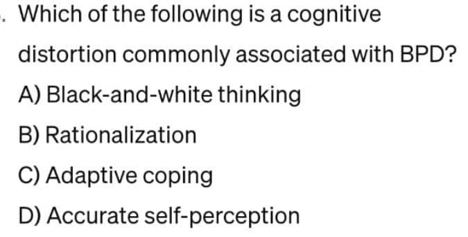 -. Which of the following is a cognitive
distortion commonly associated with BPD?
A) Black-and-white thinking
B) Rationalization
C) Adaptive coping
D) Accurate self-perception