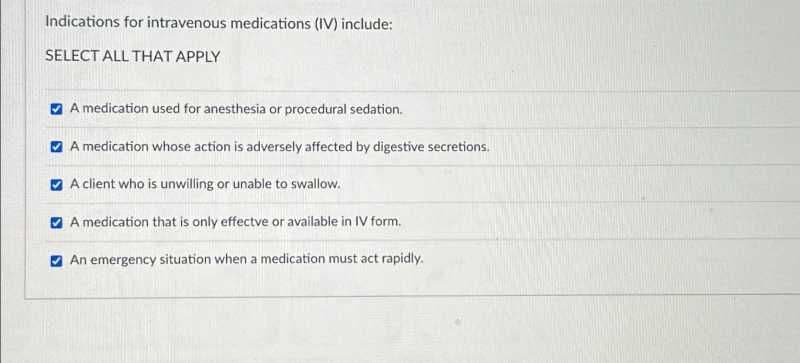 Indications for intravenous medications (IV) include:
SELECT ALL THAT APPLY
A medication used for anesthesia or procedural sedation.
A medication whose action is adversely affected by digestive secretions.
A client who is unwilling or unable to swallow.
A medication that is only effectve or available in IV form.
An emergency situation when a medication must act rapidly.