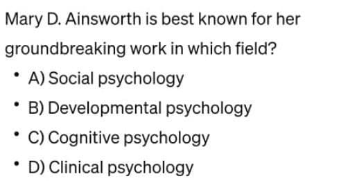 Mary D. Ainsworth is best known for her
groundbreaking work in which field?
A) Social psychology
●
*B) Developmental psychology
• C) Cognitive psychology
D) Clinical psychology