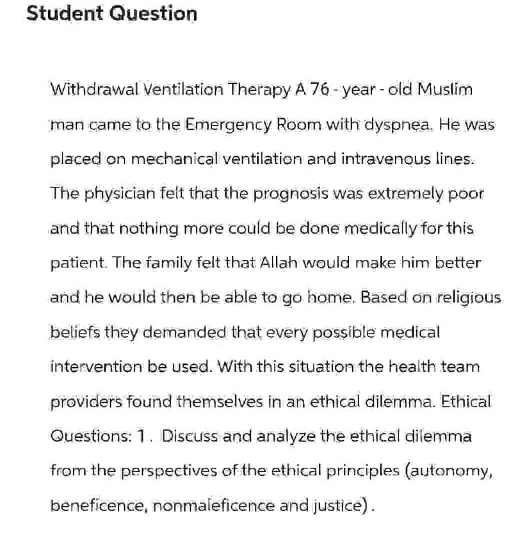 Student Question
Withdrawal Ventilation Therapy A 76-year-old Muslim
man came to the Emergency Room with dyspnea. He was
placed on mechanical ventilation and intravenous lines.
The physician felt that the prognosis was extremely poor
and that nothing more could be done medically for this
patient. The family felt that Allah would make him better
and he would then be able to go home. Based on religious
beliefs they demanded that every possible medical
intervention be used. With this situation the health team
providers found themselves in an ethical dilemma. Ethical
Questions: 1. Discuss and analyze the ethical dilemma
from the perspectives of the ethical principles (autonomy,
beneficence, nonmaleficence and justice).