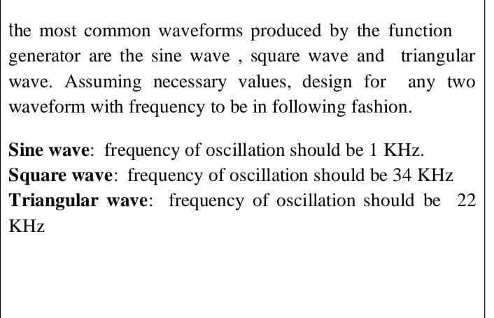 the most common waveforms produced by the function
generator are the sine wave , square wave and triangular
wave. Assuming necessary values, design for
waveform with frequency to be in following fashion.
any two
Sine wave: frequency of oscillation should be 1 KHz.
Square wave: frequency of oscillation should be 34 KHz
Triangular wave: frequency of oscillation should be 22
KHz
