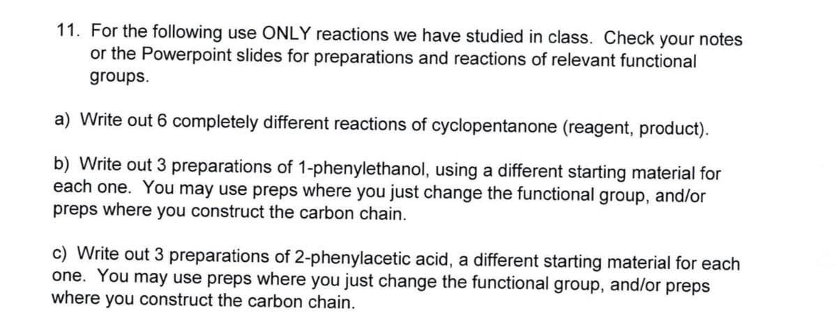 11. For the following use ONLY reactions we have studied in class. Check your notes
or the Powerpoint slides for preparations and reactions of relevant functional
groups.
a) Write out 6 completely different reactions of cyclopentanone (reagent, product).
b) Write out 3 preparations of 1-phenylethanol, using a different starting material for
each one. You may use preps where you just change the functional group, and/or
preps where you construct the carbon chain.
c) Write out 3 preparations of 2-phenylacetic acid, a different starting material for each
one. You may use preps where you just change the functional group, and/or preps
where you construct the carbon chain.