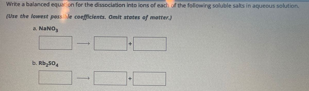 Write a balanced equation for the dissociation into ions of each of the following soluble salts in aqueous solution.
(Use the lowest possible coefficients. Omit states of matter.)
a. NaNO3
b. Rb₂SO4
+
+