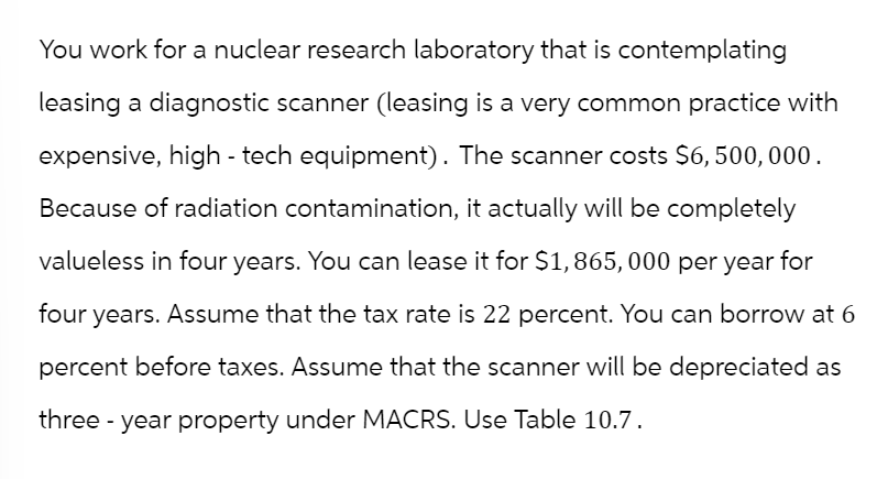 You work for a nuclear research laboratory that is contemplating
leasing a diagnostic scanner (leasing is a very common practice with
expensive, high-tech equipment). The scanner costs $6,500,000.
Because of radiation contamination, it actually will be completely
valueless in four years. You can lease it for $1,865,000 per year for
four years. Assume that the tax rate is 22 percent. You can borrow at 6
percent before taxes. Assume that the scanner will be depreciated as
three-year property under MACRS. Use Table 10.7.