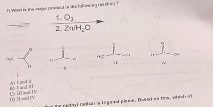 7) What is the major product in the following reaction?
1. 03
2. Zn/H₂O
H₂C-
H
Π
A) I and II
B) 1 and Ill
C) III and IV
D) II and IV
H₂C-
Ш
-OH
H-
OH
that the methyl radical is trigonal planar. Based on this, which of