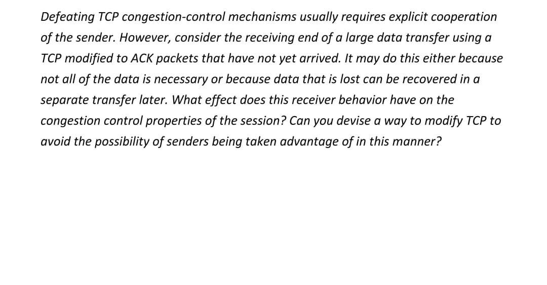 Defeating TCP congestion-control mechanisms usually requires explicit cooperation
of the sender. However, consider the receiving end of a large data transfer using a
TCP modified to ACK packets that have not yet arrived. It may do this either because
not all of the data is necessary or because data that is lost can be recovered in a
separate transfer later. What effect does this receiver behavior have on the
congestion control properties of the session? Can you devise a way to modify TCP to
avoid the possibility of senders being taken advantage of in this manner?