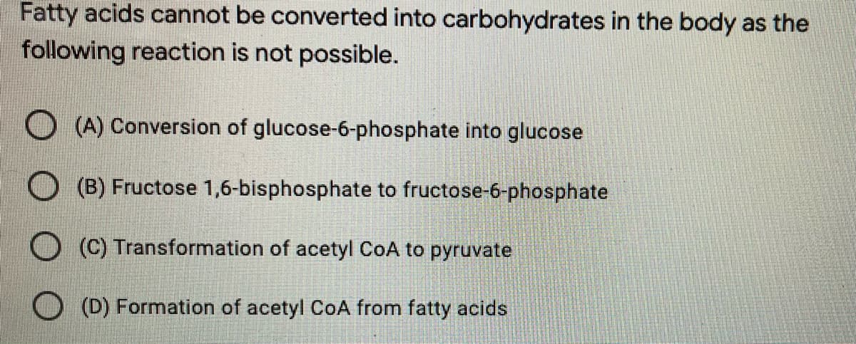 Fatty acids cannot be converted into carbohydrates in the body as the
following reaction is not possible.
(A) Conversion of glucose-6-phosphate into glucose
(B) Fructose 1,6-bisphosphate to fructose-6-phosphate
O(C)
Transformation of acetyl CoA to pyruvate
(D) Formation of acetyl CoA from fatty acids