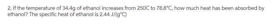 2. If the temperature of 34.4g of ethanol increases from 250C to 78.8°C, how much heat has been absorbed by
ethanol? The specific heat of ethanol is 2.44 J/(g°C)