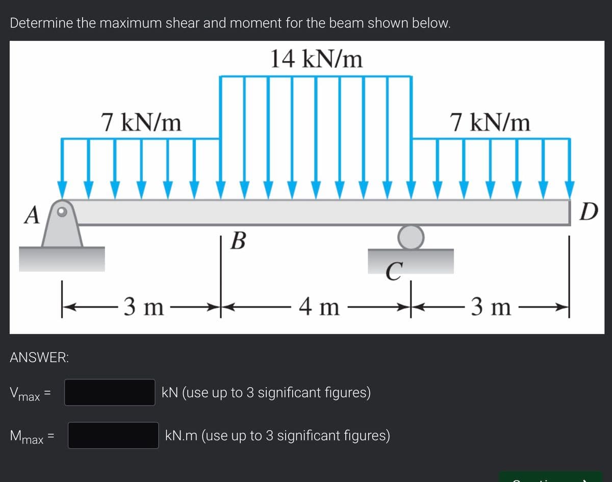 Determine the maximum shear and moment for the beam shown below.
14 kN/m
7 kN/m
3 m
A
ANSWER:
Vmax
Mmax
B
C
4 m
kN (use up to 3 significant figures)
kN.m (use up to 3 significant figures)
+
7 kN/m
3 m
D