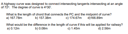 A highway curve was designed to connect intersecting tangents intersecting at an angle
of 72°. The degree of curve is 4°30'.
What is the length of chord that connects the PC and the midpoint of curve?
a) 167.78m
b) 157.38m
c) 174.67m d)166.89m
What would be the difference in the length of curve if this will be applied for railway?
a) 0.12m
b) 0.08m
c) 1.45m
d) 2.56m