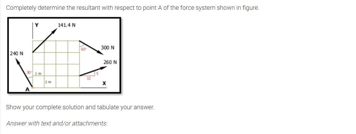 Completely determine the resultant with respect to point A of the force system shown in figure.
240 N
30 1 m
A
1m
141.4 N
60
12
300 N
260 N
X
Show your complete solution and tabulate your answer.
Answer with text and/or attachments: