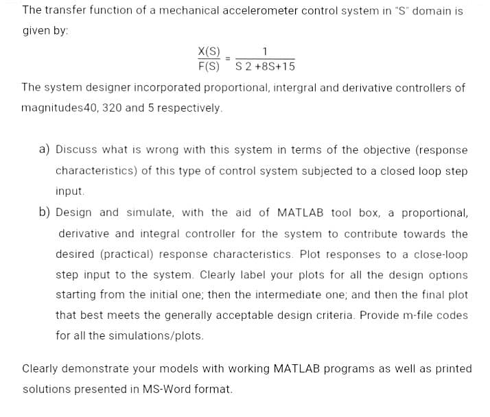 The transfer function of a mechanical accelerometer control system in "S" domain is
given by:
X(S)
F(S) S2 +8S+15
1
The system designer incorporated proportional, intergral and derivative controllers of
magnitudes40, 320 and 5 respectively.
a) Discuss what is wrong with this system in terms of the objective (response
characteristics) of this type of control system subjected to a closed loop step
input.
b) Design and simulate, with the aid of MATLAB tool box, a proportional,
derivative and integral controller for the system to contribute towards the
desired (practical) response characteristics. Plot responses to a close-loop
step input to the system. Clearly label your plots for all the design options
starting from the initial one; then the intermediate one; and then the final plot
that best meets the generally acceptable design criteria. Provide m-file codes
for all the simulations/plots.
Clearly demonstrate your models with working MATLAB programs as well as printed
solutions presented in MS-Word format.
