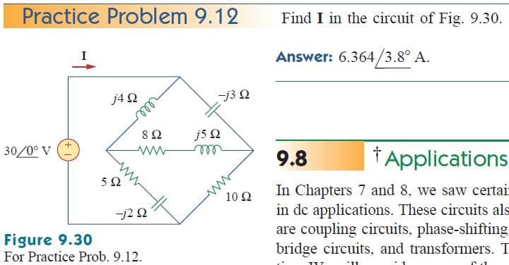 Practice Problem 9.12
Find I in the circuit of Fig. 9.30.
Answer: 6.364/3.8° A.
I
j4 2
-j3 Q
8Ω
J5 Ω
30/0° V
9.8
† Applications
ell
In Chapters 7 and 8, we saw certair
in dc applications. These circuits als
are coupling circuits, phase-shifting
bridge circuits, and transformers. T
10 Ω
-j2 N
Figure 9.30
For Practice Prob. 9.12.
'11
