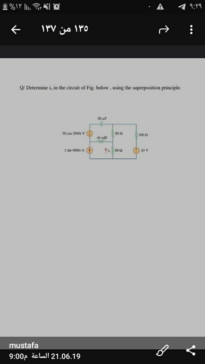 9:49
۱۳۵ من ۱۳۷
Q/ Determine i, in the circuit of Fig. below, using the superposition principle.
20 uF
50 cos 2000 V
100a
40 mH
2 sin 4000 A
O 24 V
mustafa
9:00p äc lull 21.06.19
•..
