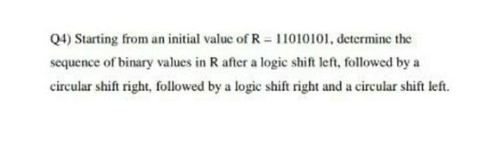 Q4) Starting from an initial value of R = 11010101, determine the
sequence of binary values in R after a logic shift left, followed by a
circular shift right, followed by a logic shift right and a circular shift left.

