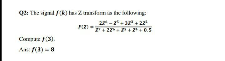 Q2: The signal f(k) has Z transform as the following:
276 – z5 + 373 + 2z2
F(Z)
Z7 + 226 + Z5 +Z4 + 0.5
Compute f(3).
Ans: f(3) = 8
