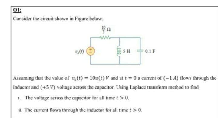 01:
Consider the circuit shown in Figure below:
SH
0.1F
Assuming that the value of v,(t) = 10u(t) V and at t = 0 a current of (-1 A) flows through the
inductor and (+5 V) voltage across the capacitor. Using Laplace transform method to find
i, The voltage across the capacitor for all time t> 0.
ii. The current flows through the inductor for all timet> 0.
200
