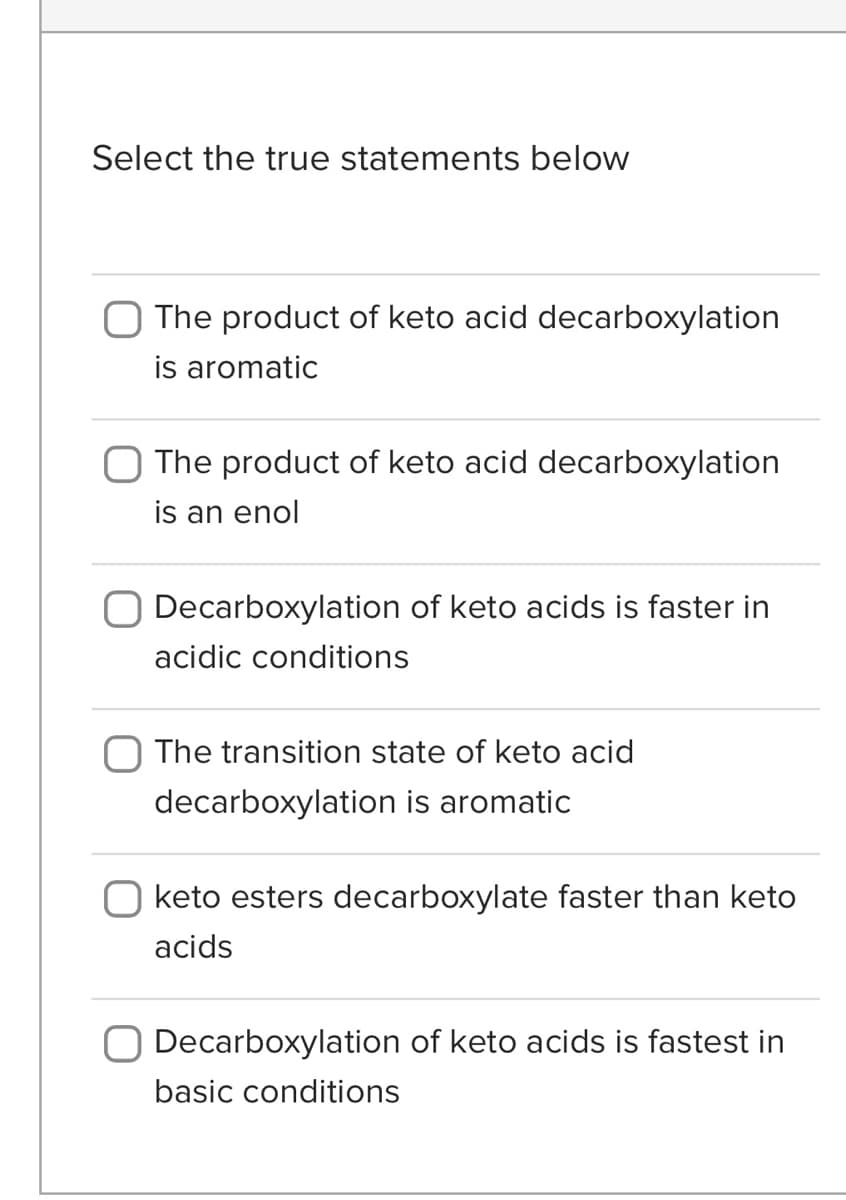 Select the true statements below
The product of keto acid decarboxylation
is aromatic
The product of keto acid decarboxylation
is an enol
Decarboxylation of keto acids is faster in
acidic conditions
The transition state of keto acid
decarboxylation is aromatic
O keto esters decarboxylate faster than keto
acids
O Decarboxylation of keto acids is fastest in
basic conditions