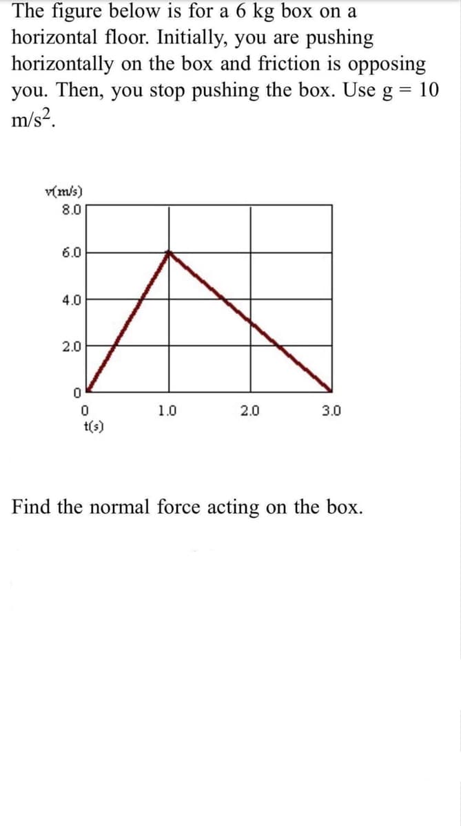 The figure below is for a 6 kg box on a
horizontal floor. Initially, you are pushing
horizontally on the box and friction is opposing
you. Then, you stop pushing the box. Use g = 10
m/s?.
v(m/s)
8.0
6.0
4.0
2.0
1.0
2.0
3.0
t(s)
Find the normal force acting on the box.
