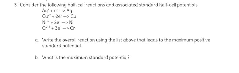 3. Consider the following half-cell reactions and associated standard half-cell potentials
Ag* + e -> Ag
Cu2 + 2e -> Cu
Ni2 + 2e -> Ni
Cr3 + 3e -> Cr
a. Write the overall reaction using the list above that leads to the maximum positive
standard potential.
b. What is the maximum standard potential?
