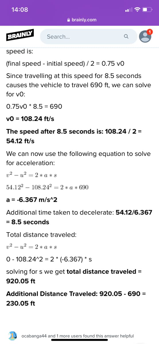 14:08
A brainly.com
BRAINLY
Search...
speed is:
(final speed - initial speed) / 2 = 0.75 v0
Since travelling at this speed for 8.5 seconds
causes the vehicle to travel 690 ft, we can solve
for vo:
0.75v0 * 8.5 = 690
vO = 108.24 ft/s
The speed after 8.5 seconds is: 108.24 / 2 =
54.12 ft/s
We can now use the following equation to solve
for acceleration:
v² – u? = 2 * a * s
54.122 – 108.24² = 2 * a * 690
a = -6.367 m/s^2
Additional time taken to decelerate: 54.12/6.367
= 8.5 seconds
Total distance traveled:
v2 – u? = 2 * a * s
O - 108.24^2 = 2 * (-6.367) * s
solving for s we get total distance traveled =
920.05 ft
Additional Distance Traveled: 920.05 - 690 =
230.05 ft
ocabanga44 and 1 more users found this answer helpful
