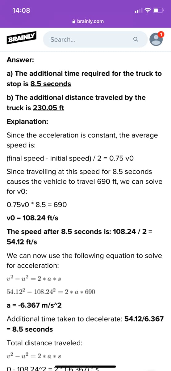 14:08
A brainly.com
BRAINLY
Search...
Answer:
a) The additional time required for the truck to
stop is 8.5 seconds
b) The additional distance traveled by the
truck is 230.05 ft
Explanation:
Since the acceleration is constant, the average
speed is:
(final speed - initial speed) / 2 = 0.75 v0
Since travelling at this speed for 8.5 seconds
causes the vehicle to travel 690 ft, we can solve
for vo:
0.75v0 * 8.5 = 690
vO = 108.24 ft/s
The speed after 8.5 seconds is: 108.24 /2 =
54.12 ft/s
We can now use the following equation to solve
for acceleration:
v2 – u? = 2 * a * s
54.122 – 108.24² = 2 * a * 690
a = -6.367 m/s^2
Additional time taken to decelerate: 54.12/6.367
= 8.5 seconds
Total distance traveled:
v² – u² = 2 * a * s
0 - 108 24^2 = 2-6 36 S
