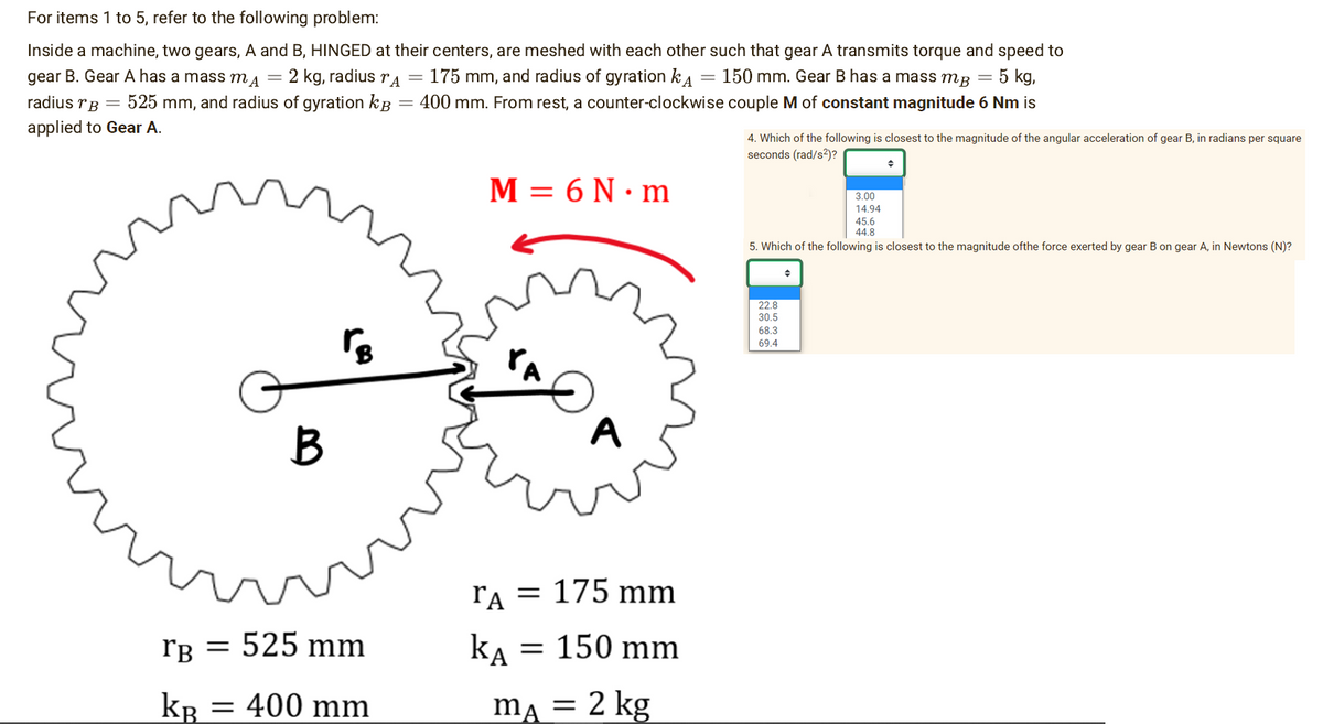 For items 1 to 5, refer to the following problem:
Inside a machine, two gears, A and B, HINGED at their centers, are meshed with each other such that gear A transmits torque and speed to
gear B. Gear A has a mass mд = 2 kg, radius A = 175 mm, and radius of gyration k 150 mm. Gear B has a mass mB =
5 kg,
radius B = 525 mm, and radius of gyration k 400 mm. From rest, a counter-clockwise couple M of constant magnitude 6 Nm is
applied to Gear A.
~
B
www
rB
rB = 525 mm
KB = 400 mm
M = 6 N.m
A
ra = 175 mm
KA = 150 mm
mA = 2 kg
4. Which of the following is closest to the magnitude of the angular acceleration of gear B, in radians per square
seconds (rad/s²)?
45.6
44.8
5. Which of the following is closest to the magnitude ofthe force exerted by gear B on gear A, in Newtons (N)?
22.8
30.5
68.3
69.4
3.00
14.94
♦
