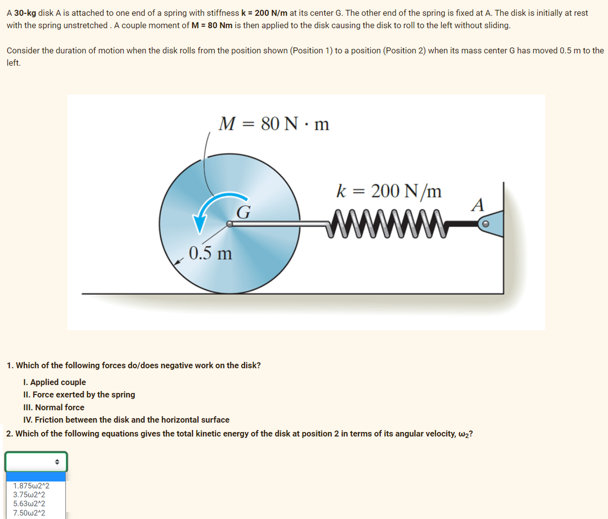 A 30-kg disk A is attached to one end of a spring with stiffness k = 200 N/m at its center G. The other end of the spring is fixed at A. The disk is initially at rest
with the spring unstretched. A couple moment of M = 80 Nm is then applied to the disk causing the disk to roll to the left without sliding.
Consider the duration of motion when the disk rolls from the position shown (Position 1) to a position (Position 2) when its mass center G has moved 0.5 m to the
left.
M = 80 N·m
1.875w2^2
3.75w2^2
5.63w2^2
7.50w2^2
0.5 m
G
k = 200 N/m
A
1. Which of the following forces do/does negative work on the disk?
I. Applied couple
II. Force exerted by the spring
III. Normal force
IV. Friction between the disk and the horizontal surface
2. Which of the following equations gives the total kinetic energy of the disk at position 2 in terms of its angular velocity, w2?
O