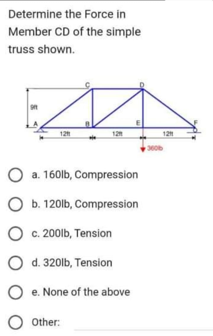 Determine the Force in
Member CD of the simple
truss shown.
9ft
12ft
B
12ft
E
O a. 160lb, Compression
b. 120lb, Compression
O c. 200lb, Tension
O d. 320lb, Tension
Oe. None of the above
O Other:
121
360lb