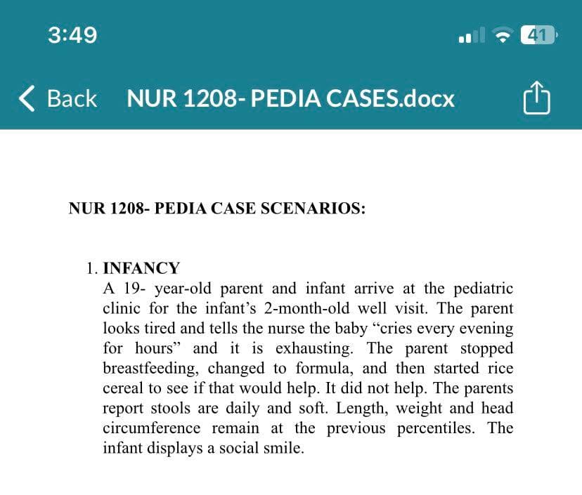 3:49
< Back NUR 1208- PEDIA CASES.docx
NUR 1208- PEDIA CASE SCENARIOS:
1. INFANCY
A 19-year-old parent and infant arrive at the pediatric
clinic for the infant's 2-month-old well visit. The parent
looks tired and tells the nurse the baby "cries every evening
for hours" and it is exhausting. The parent stopped
breastfeeding, changed to formula, and then started rice
cereal to see if that would help. It did not help. The parents
report stools are daily and soft. Length, weight and head
circumference remain at the previous percentiles. The
infant displays a social smile.
41