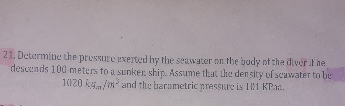 21. Determine the pressure exerted by the seawater on the body of the diver if he
descends 100 meters to a sunken ship. Assume that the density of seawater to be
1020 kgm/m³ and the barometric pressure is 101 KPaa.
