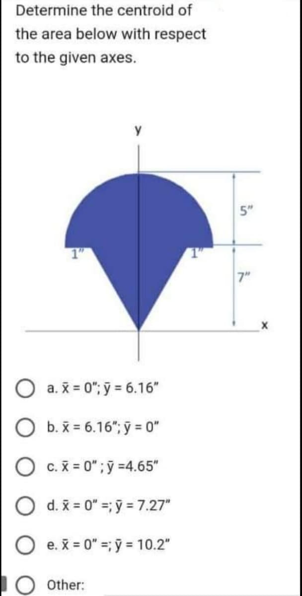 Determine the centroid of
the area below with respect
to the given axes.
1"
a.x=0"; y = 6.16"
b. x = 6.16"; y = 0"
O c. x=0"; y =4.65"
O d.x=0"; y = 7.27"
e. x = 0"=;ý = 10.2"
Other:
5"
7"