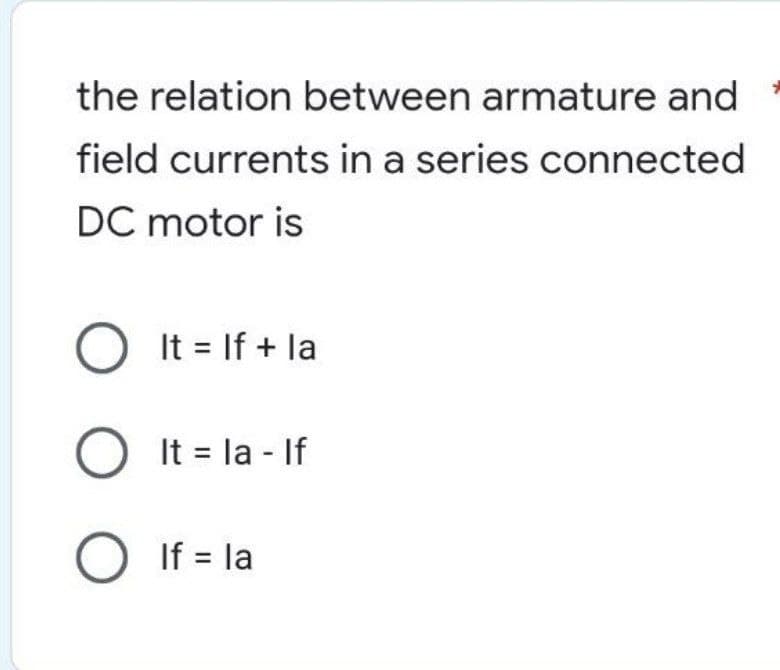 the relation between armature and
field currents in a series connected
DC motor is
O It = If + la
O It=la - If
O If = la