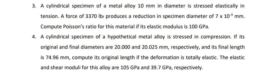 3. A cylindrical specimen of a metal alloy 10 mm in diameter is stressed elastically in
tension. A force of 3370 Ibr produces a reduction in specimen diameter of 7 x 103 mm.
Compute Poisson's ratio for this material if its elastic modulus is 100 GPa.
4. A cylindrical specimen of a hypothetical metal alloy is stressed in compression. If its
original and final diameters are 20.000 and 20.025 mm, respectively, and its final length
is 74.96 mm, compute its original length if the deformation is totally elastic. The elastic
and shear moduli for this alloy are 105 GPa and 39.7 GPa, respectively.
