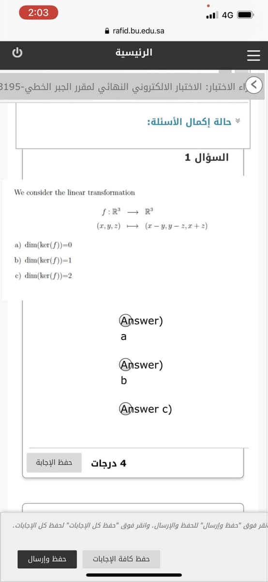 2:03
ul 4G
A rafid.bu.edu.sa
الرئيسية
راء الاختبار: الاختبار الالكتروني النهائي لمقر ر الجبر الخطي-3195
حالة إكمال الأسئلة
السؤال 1
We consider the linear transformation
R3 ب f : R3
(2 + - y, y r( - 2, Tي r,(y, (z2
a) dim(ker(f))=0
b) dim(ker(f))=1
c) dim(ker(f))=2
Answer)
a
Answer)
b
Answer c)
حفظ الإجابة
4 درجات
نقر فوق "حفظ وإرسال" ل لحفظ والإرسال. وانقر فوق "حفظ كل الإجابات" لحفظ كل الإجابات.
حفظ وإرسال
حفظ كافة الإجابات
II
