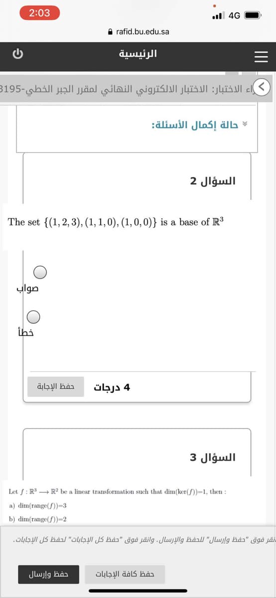 2:03
l 4G
A rafid.bu.edu.sa
الرئيسية
اء الاختبار: الاختبار الالكتروني النهائي لمقر ر الجبر الخطي-3195
حالة إكمال الأسئلة
السؤال 2
The set {(1,2, 3), (1, 1, 0), (1, 0, 0)} is a base of R
صواب
خطأ
حفظ الإجابة
4 درجات
السؤال 3
Let f: R → R² be a linear transformation such that dim(ker( )=1, then :
a) dim(range(f))=3
b) dim(range(f))-2
نقر فوق "حفظ وإرسال" للحفظ والإرسال. وانقر فوق "حفظ كل الإجابات" لحفظ كل الإجابات.
حفظ وإرسال
حفظ كافة الإجابات
II
