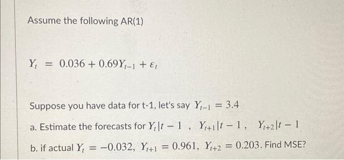 Assume the following AR(1)
Y =
= 0.036 + 0.69Y,-1 + &
Suppose you have data for t-1, let's say Y,-1 = 3.4
a. Estimate the forecasts for Y,t -1, Y+1|t - 1, Y+2|t - 1
b. if actual Y, = -0.032, Y+1
= 0.961, Y+2 = 0.203. Find MSE?
