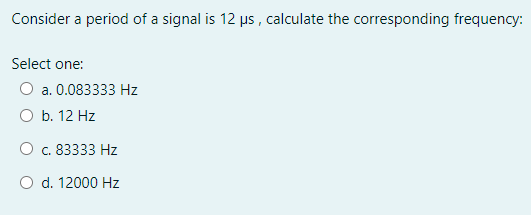 Consider a period of a signal is 12 µs , calculate the corresponding frequency:
Select one:
O a. 0.083333 Hz
O b. 12 Hz
O c. 83333 Hz
O d. 12000 Hz
