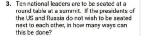 3. Ten national leaders are to be seated at a
round table at a summit. If the presidents of
the US and Russia do not wish to be seated
next to each other, in how many ways can
this be done?
